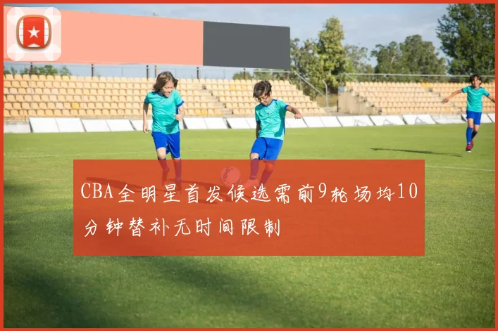 CBA全明星首发候选需前9轮场均10分钟替补无时间限制