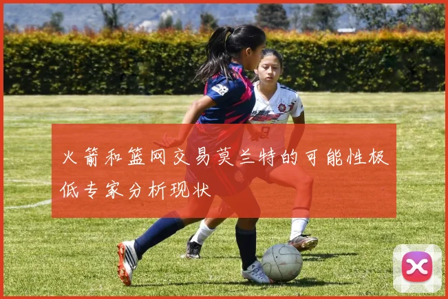 火箭和篮网交易莫兰特的可能性极低专家分析现状